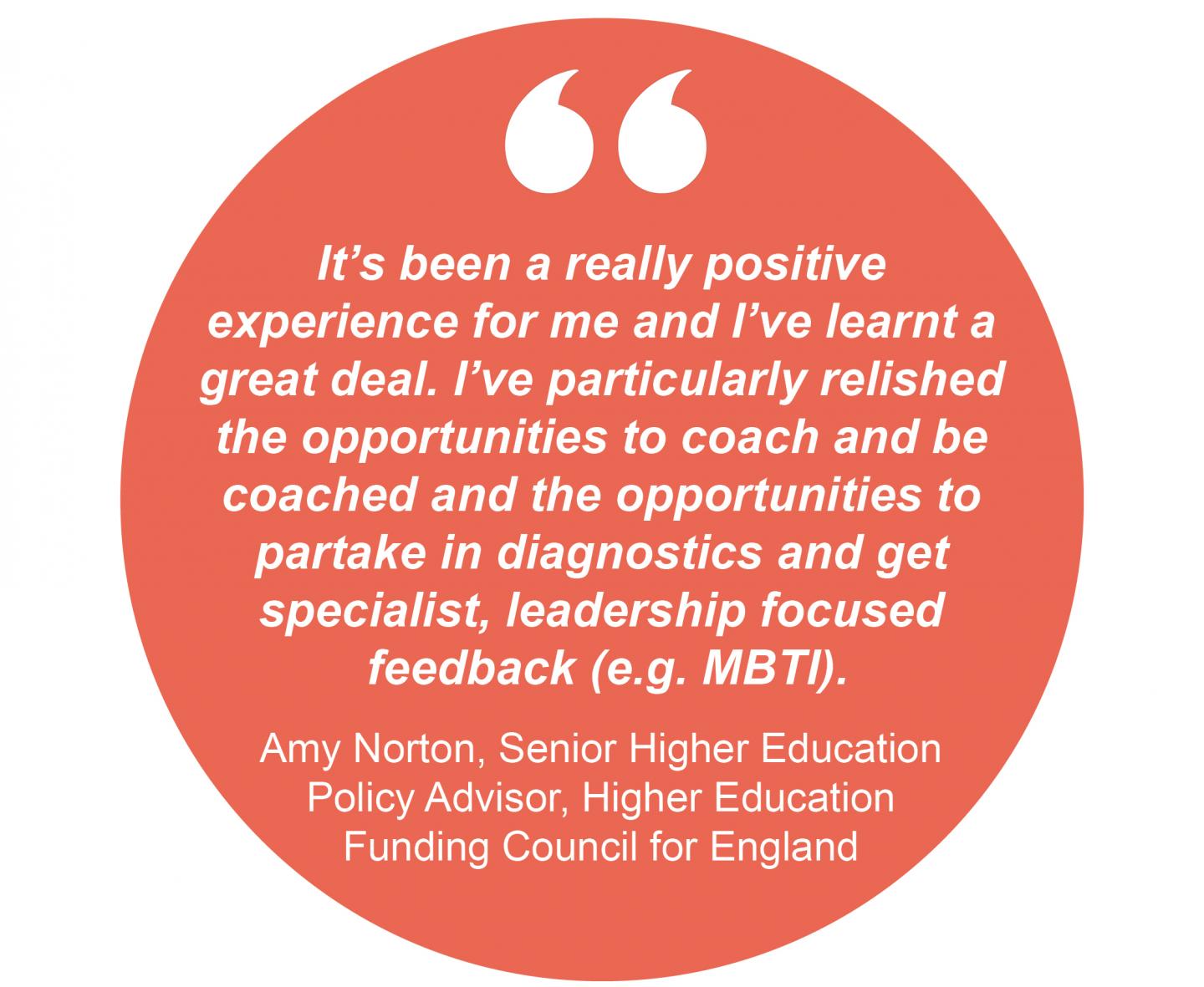 "It's been a really positive experience for me and I've learnt a great deal. I've particularly relished the opportunities to coach and be coached and the opportunities to partake in diagnostics and get specialist, leadership focussed feedback (e.g. MBTI)." Amy Norton, Senior Higher Education Policy Advisor, Higher Education Funding Council for England 