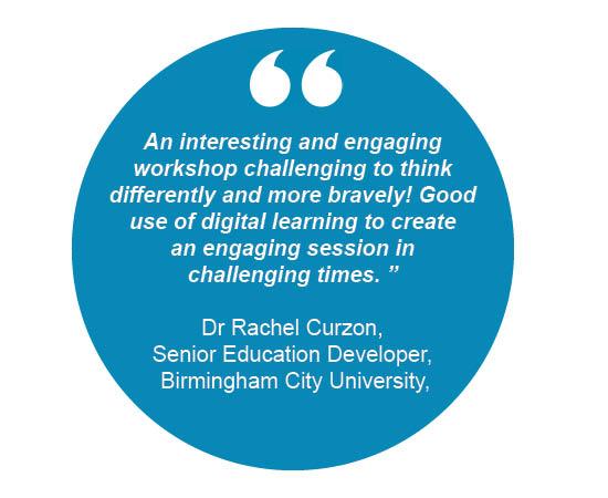 An interesting and engaging workshop challenging to think differently and more bravely! Good use of digital learning to create an engaging session in challenging times. Dr Rachel Curzon,Senior Education Developer, Birmingham City University