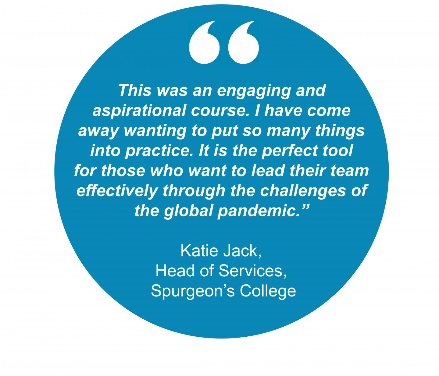 "This was an engaging and aspirational course. I have come away wanting to put so many things into practice. It is the perfect tool for those who want to lead their team effectively through the challenges of  the global pandemic.”  Katie Jack,  Head of Services,  Spurgeon’s College  