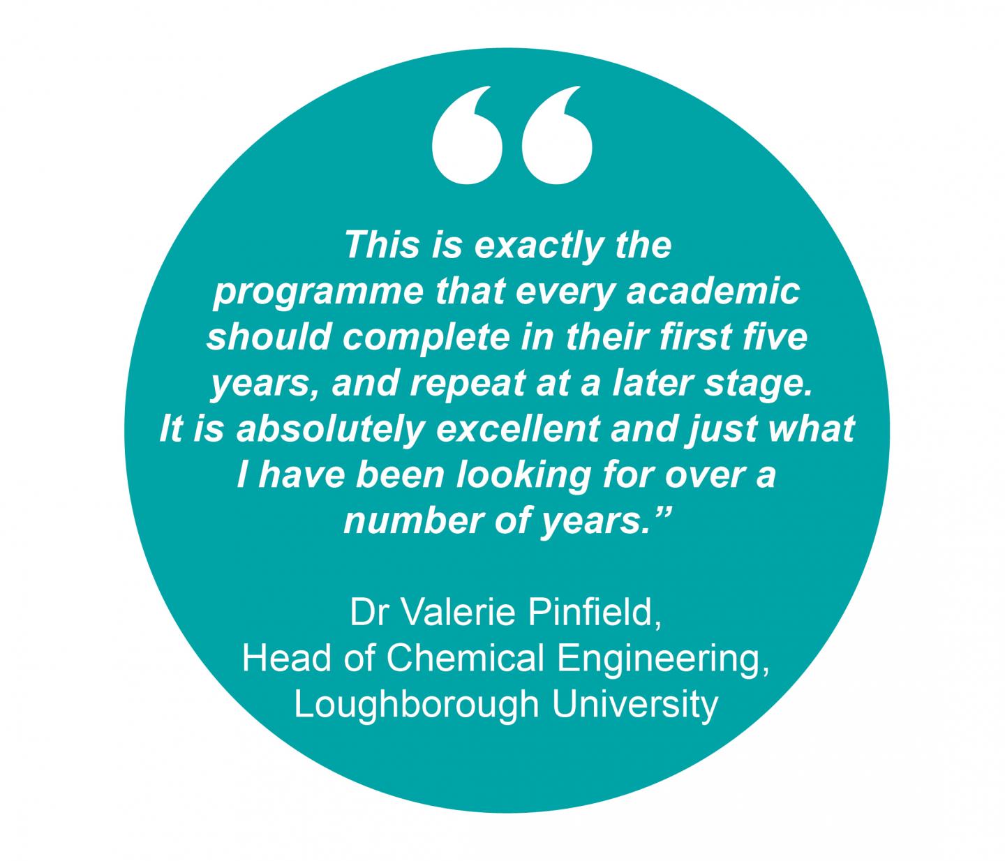 "This is exactly the programme that every academic should complete in their first five years, and repeat at a later stage. It is absolutely excellent and just what I have been looking for over a number of years.” Dr Valerie Pinfield, Head of Chemical Engineering, Loughborough University