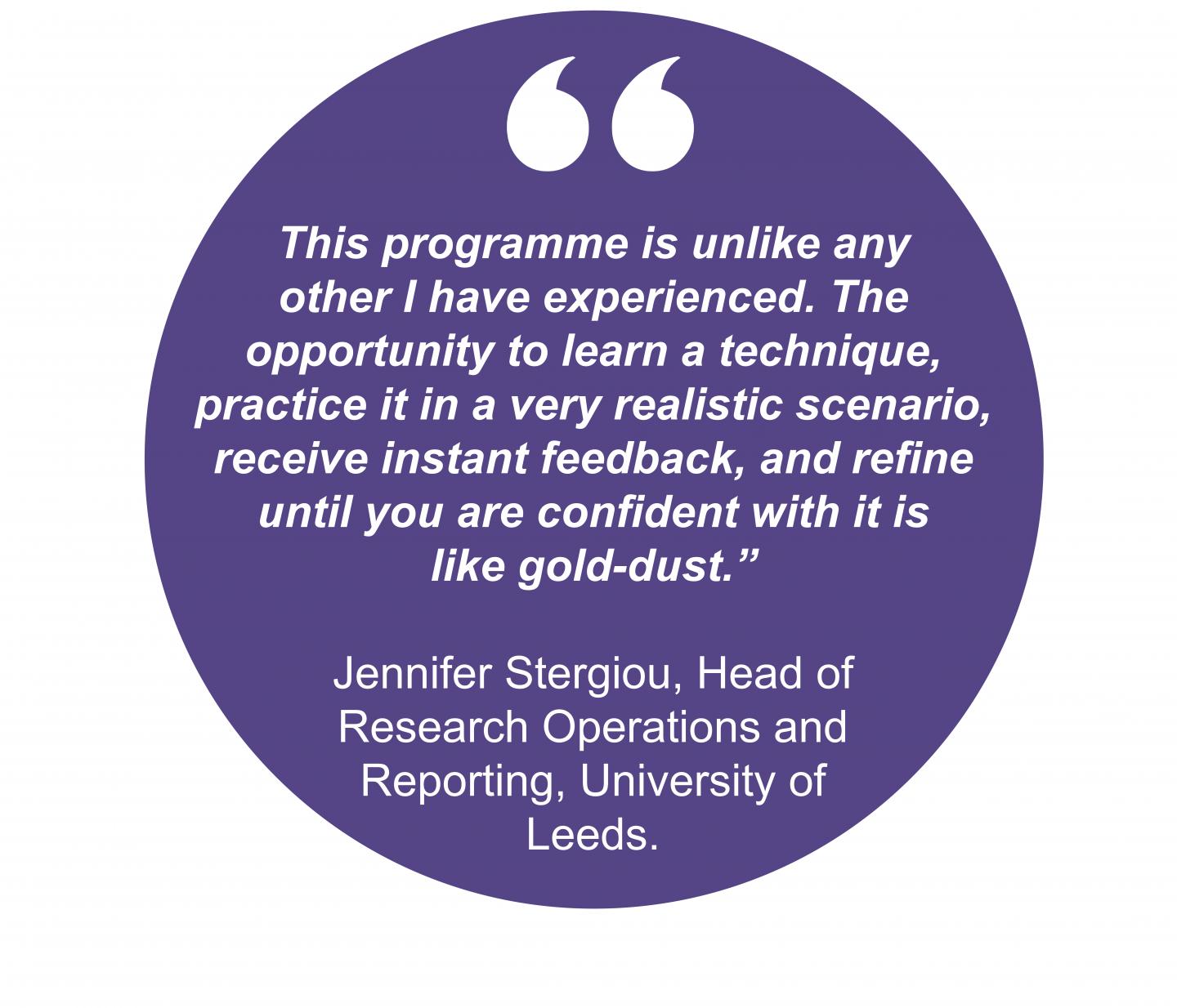 This programme is unlike any other I have experienced. The opportunity to learn a technique, practice it in a very realistic scenario, receive instant feedback, and refine until you are confident with it is like gold-dust.” Jennifer Stergiou, Head of  Research Operations and Reporting, University of Leeds. 
