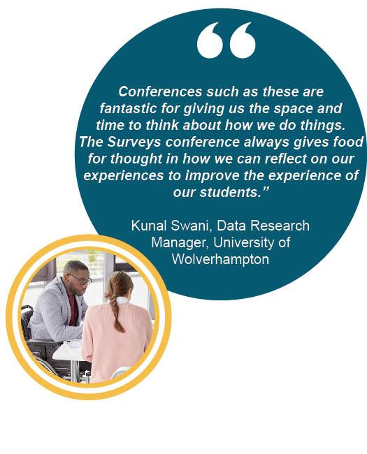 "Conferences such as these are fantastic for giving us the space and time to think about how we do things. The Surveys conference always gives food for thought in how we can reflect on our experiences to improve the experience of our students.”  Kunal Swani, Data Research Manager, University of Wolverhampton